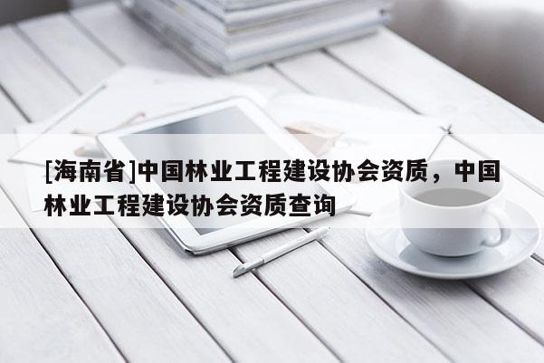 [海南省]中國林業工程建設協會資質，中國林業工程建設協會資質查詢