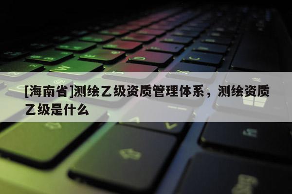 [海南省]測繪乙級資質管理體系，測繪資質乙級是什么
