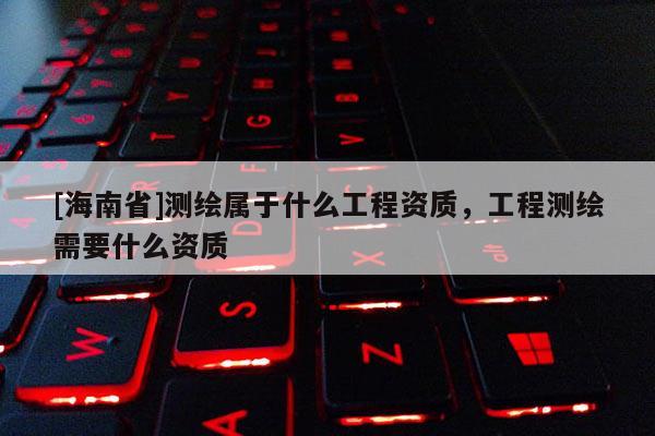 [海南省]測繪屬于什么工程資質，工程測繪需要什么資質
