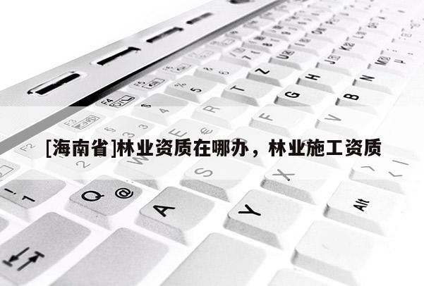 [海南省]林業(yè)資質(zhì)在哪辦，林業(yè)施工資質(zhì)