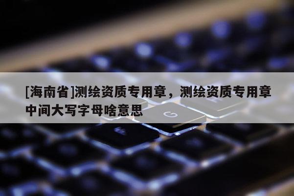 [海南省]測繪資質專用章，測繪資質專用章中間大寫字母啥意思