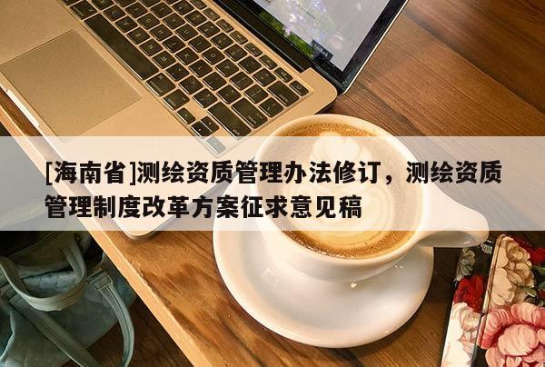 [海南省]測(cè)繪資質(zhì)管理辦法修訂，測(cè)繪資質(zhì)管理制度改革方案征求意見(jiàn)稿
