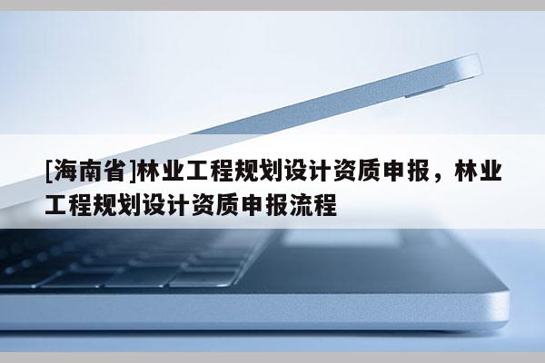 [海南省]林業工程規劃設計資質申報，林業工程規劃設計資質申報流程