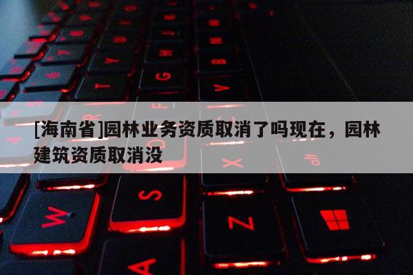 [海南省]園林業(yè)務資質取消了嗎現(xiàn)在，園林建筑資質取消沒