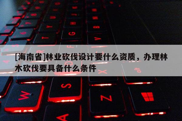 [海南省]林業砍伐設計要什么資質，辦理林木砍伐要具備什么條件
