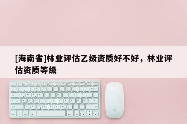 [海南省]林業(yè)評(píng)估乙級(jí)資質(zhì)好不好，林業(yè)評(píng)估資質(zhì)等級(jí)