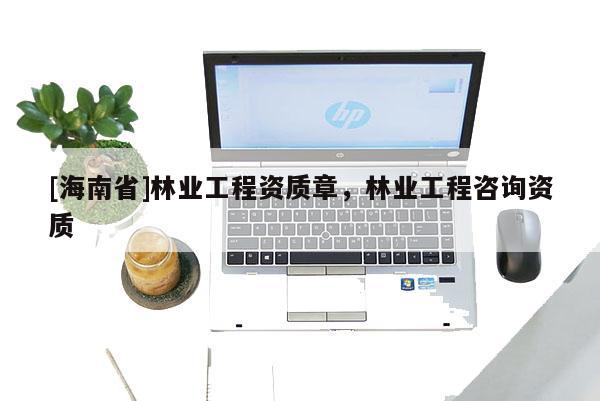 [海南省]林業(yè)工程資質(zhì)章，林業(yè)工程咨詢資質(zhì)