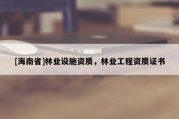 [海南省]林業(yè)設(shè)施資質(zhì)，林業(yè)工程資質(zhì)證書