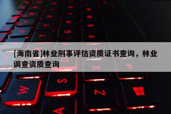 [海南省]林業刑事評估資質證書查詢，林業調查資質查詢