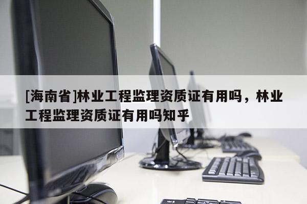 [海南省]林業(yè)工程監(jiān)理資質(zhì)證有用嗎，林業(yè)工程監(jiān)理資質(zhì)證有用嗎知乎
