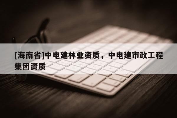 [海南省]中電建林業(yè)資質(zhì)，中電建市政工程集團(tuán)資質(zhì)
