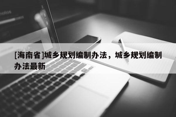 [海南省]城鄉規劃編制辦法，城鄉規劃編制辦法最新