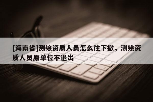 [海南省]測繪資質人員怎么往下撤，測繪資質人員原單位不退出