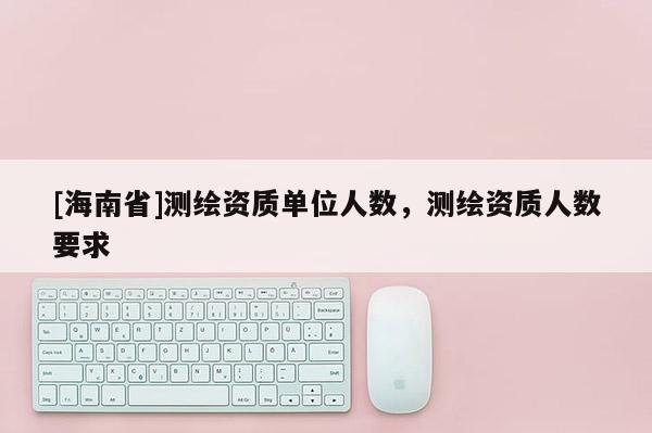 [海南省]測(cè)繪資質(zhì)單位人數(shù)，測(cè)繪資質(zhì)人數(shù)要求