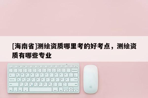 [海南省]測繪資質哪里考的好考點，測繪資質有哪些專業