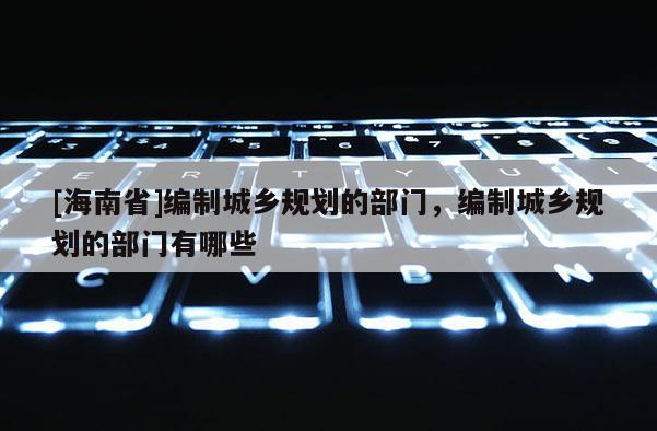 [海南省]編制城鄉規劃的部門，編制城鄉規劃的部門有哪些