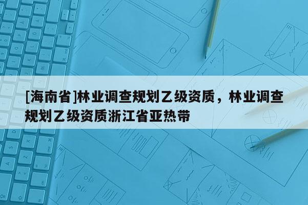 [海南省]林業調查規劃乙級資質，林業調查規劃乙級資質浙江省亞熱帶