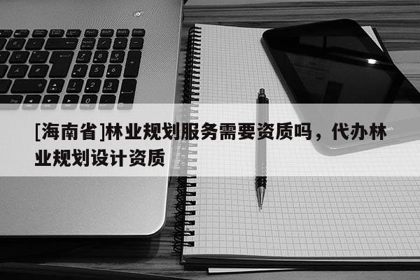 [海南省]林業規劃服務需要資質嗎，代辦林業規劃設計資質