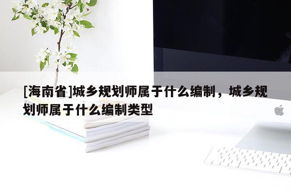 [海南省]城鄉規劃師屬于什么編制，城鄉規劃師屬于什么編制類型