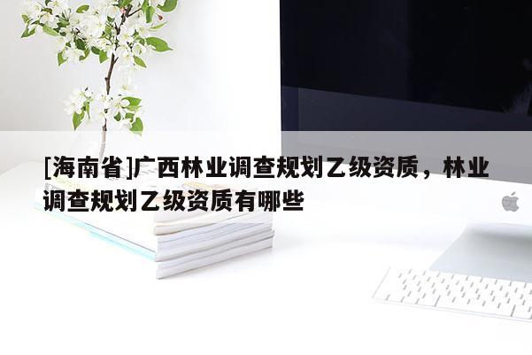 [海南省]廣西林業(yè)調(diào)查規(guī)劃乙級資質(zhì)，林業(yè)調(diào)查規(guī)劃乙級資質(zhì)有哪些