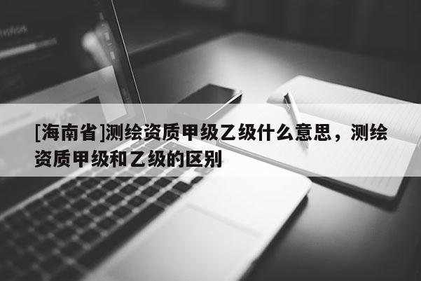 [海南省]測繪資質甲級乙級什么意思，測繪資質甲級和乙級的區別