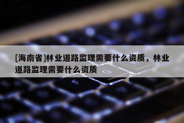 [海南省]林業道路監理需要什么資質，林業道路監理需要什么資質
