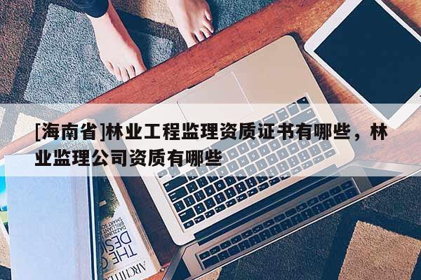[海南省]林業工程監理資質證書有哪些，林業監理公司資質有哪些