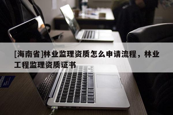 [海南省]林業監理資質怎么申請流程，林業工程監理資質證書