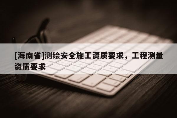 [海南省]測繪安全施工資質要求，工程測量資質要求