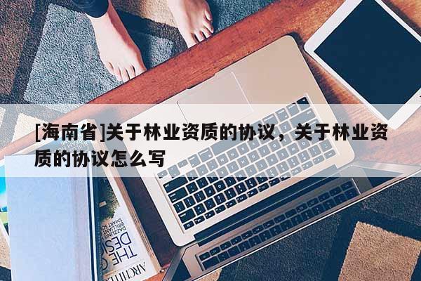 [海南省]關于林業資質的協議，關于林業資質的協議怎么寫