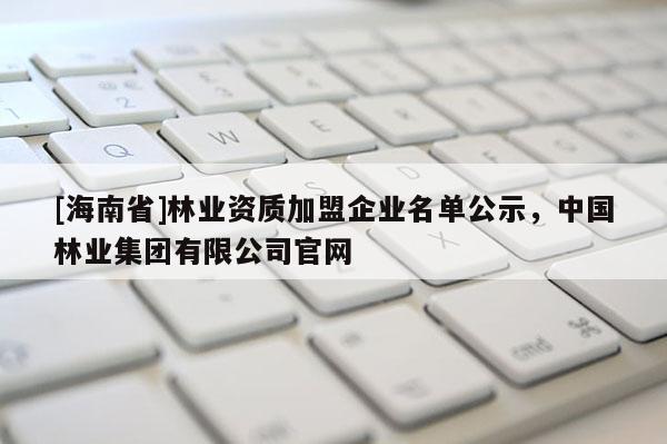 [海南省]林業資質加盟企業名單公示，中國林業集團有限公司官網