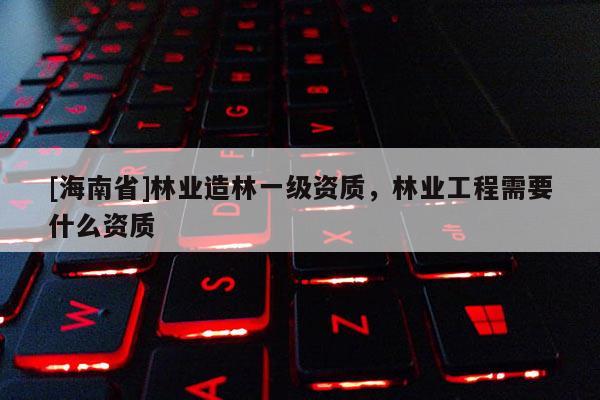 [海南省]林業(yè)造林一級(jí)資質(zhì)，林業(yè)工程需要什么資質(zhì)