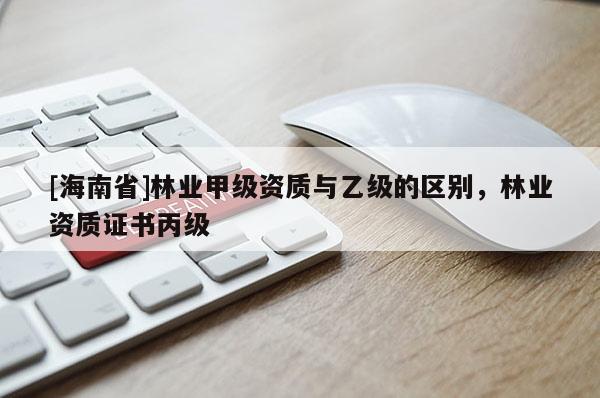 [海南省]林業(yè)甲級資質(zhì)與乙級的區(qū)別，林業(yè)資質(zhì)證書丙級