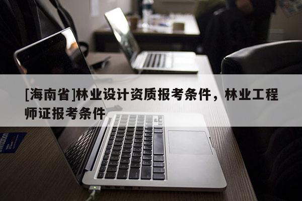 [海南省]林業設計資質報考條件，林業工程師證報考條件