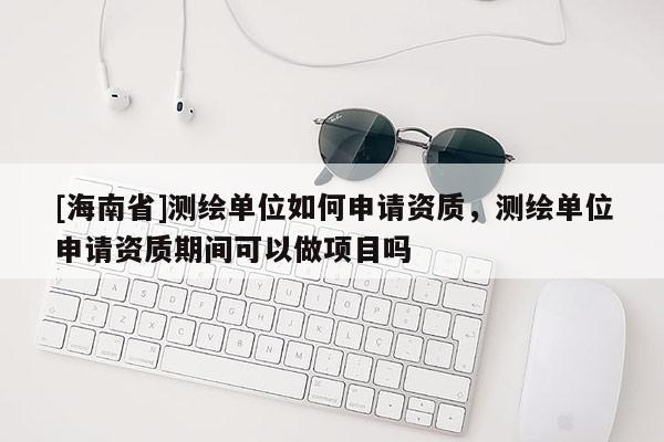 [海南省]測(cè)繪單位如何申請(qǐng)資質(zhì)，測(cè)繪單位申請(qǐng)資質(zhì)期間可以做項(xiàng)目嗎
