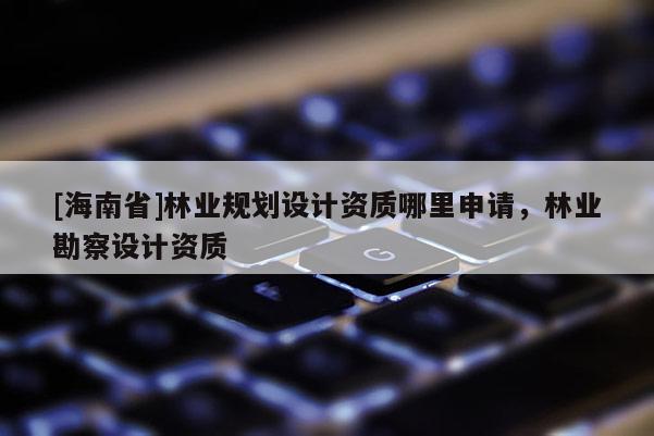 [海南省]林業規劃設計資質哪里申請，林業勘察設計資質