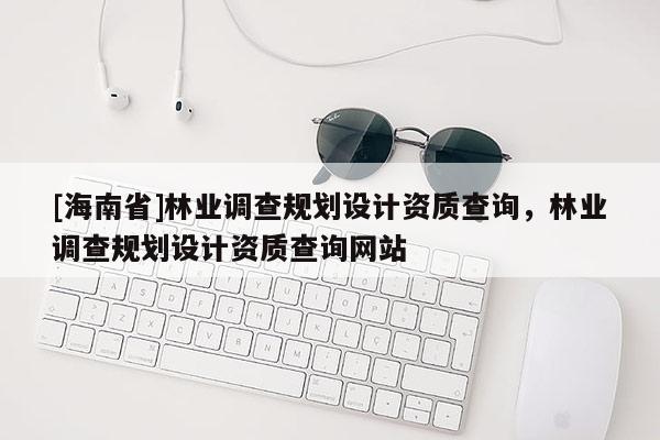 [海南省]林業調查規劃設計資質查詢，林業調查規劃設計資質查詢網站