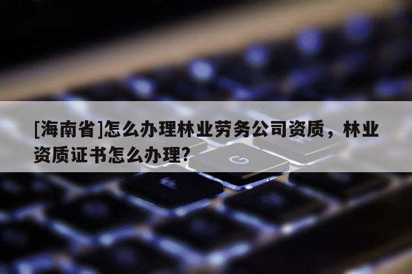 [海南省]怎么辦理林業勞務公司資質，林業資質證書怎么辦理?
