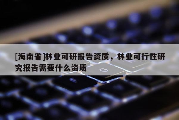 [海南省]林業可研報告資質，林業可行性研究報告需要什么資質