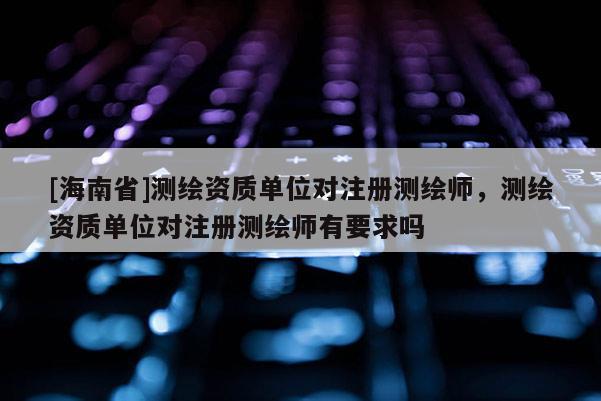 [海南省]測繪資質單位對注冊測繪師，測繪資質單位對注冊測繪師有要求嗎