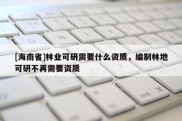 [海南省]林業可研需要什么資質，編制林地可研不再需要資質