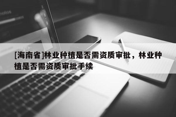 [海南省]林業(yè)種植是否需資質(zhì)審批，林業(yè)種植是否需資質(zhì)審批手續(xù)