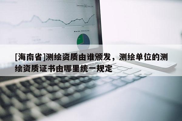 [海南省]測繪資質(zhì)由誰頒發(fā)，測繪單位的測繪資質(zhì)證書由哪里統(tǒng)一規(guī)定