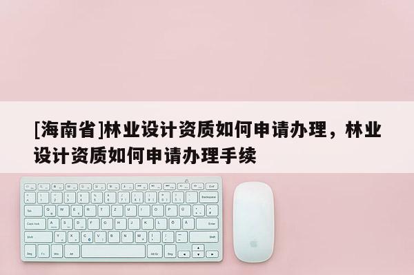 [海南省]林業設計資質如何申請辦理，林業設計資質如何申請辦理手續