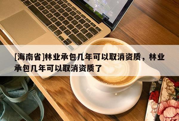 [海南省]林業承包幾年可以取消資質，林業承包幾年可以取消資質了