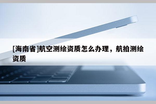 [海南省]航空測繪資質(zhì)怎么辦理，航拍測繪資質(zhì)