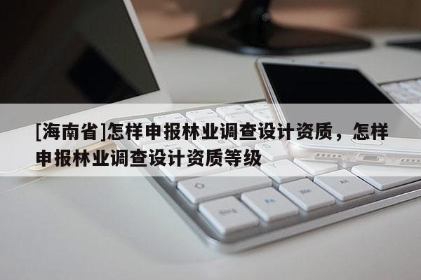 [海南省]怎樣申報林業調查設計資質，怎樣申報林業調查設計資質等級