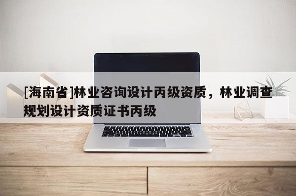 [海南省]林業咨詢設計丙級資質，林業調查規劃設計資質證書丙級
