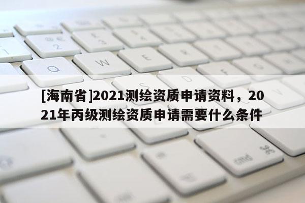 [海南省]2021測(cè)繪資質(zhì)申請(qǐng)資料，2021年丙級(jí)測(cè)繪資質(zhì)申請(qǐng)需要什么條件