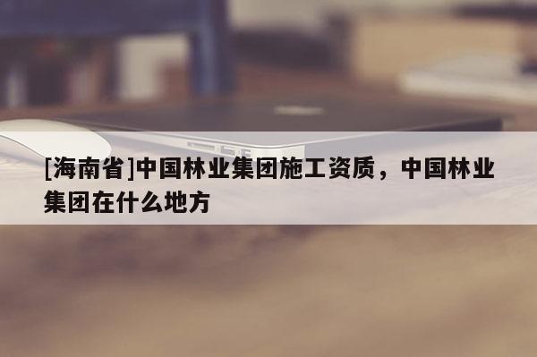 [海南省]中國林業集團施工資質，中國林業集團在什么地方
